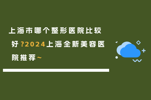 上海市哪个整形医院比较好？2024上海全新美容医院推荐~