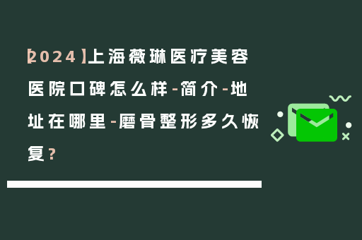 【2024】上海薇琳医疗美容医院口碑怎么样-简介-地址在哪里-磨骨整形多久恢复?