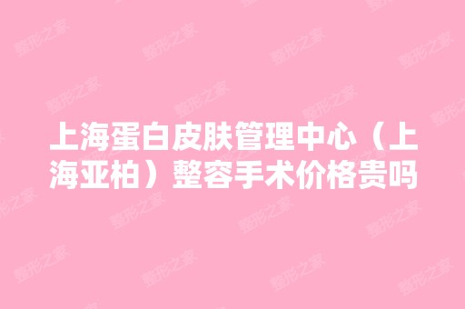 上海蛋白皮肤管理中心（上海亚柏）整容手术价格贵吗？