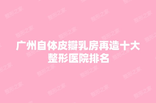 广州自体皮瓣乳房再造十大整形医院排名