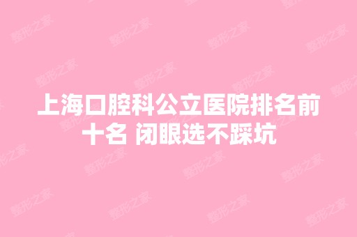 上海口腔科公立医院排名前十名 闭眼选不踩坑