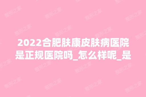 2025合肥肤康皮肤病医院是正规医院吗_怎么样呢_是公立医院吗