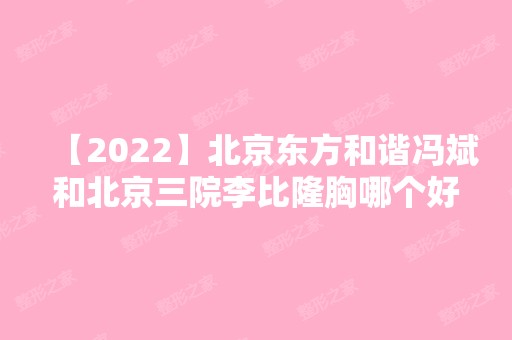 【2024】北京东方和谐冯斌和北京三院李比隆胸哪个好?这两位医生该如何选择?