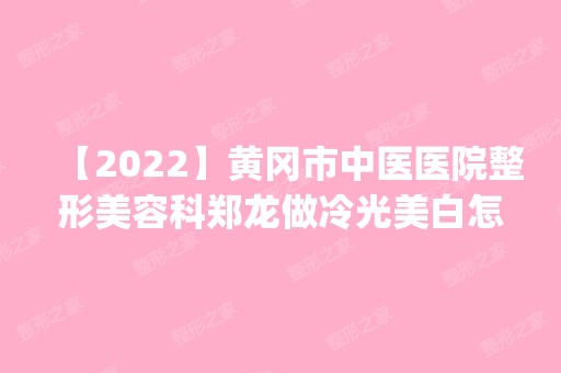 【2024】黄冈市中医医院整形美容科郑龙做冷光美白怎么样？附医生简介|冷光美白案例