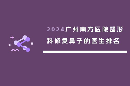 2024广州南方医院整形科修复鼻子的医生排名