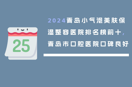 2024青岛小气泡美肤保湿整容医院排名榜前十,青岛市口腔医院口碑良好