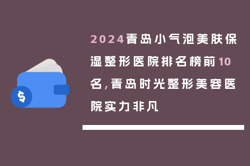 2024青岛小气泡美肤保湿整形医院排名榜前10名,青岛时光整形美容医院实力非凡