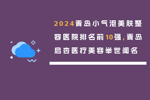 2024青岛小气泡美肤整容医院排名前10强,青岛启杏医疗美容举世闻名