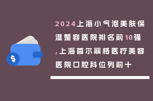 2024上海小气泡美肤保湿整容医院排名前10强,上海首尔丽格医疗美容医院口腔科位列前十