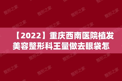 【2024】重庆西南医院植发美容整形科王量做去眼袋怎么样？附医生简介|去眼袋案例及