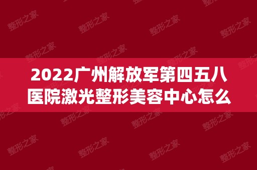 2024广州解放军第四五八医院激光整形美容中心怎么样_好不好_案例_价格_地址