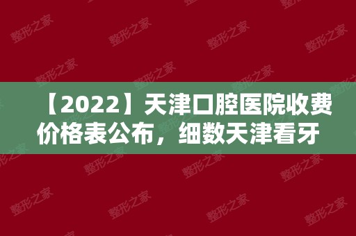 【2024】天津口腔医院收费价格表公布，细数天津看牙哪家好又便宜