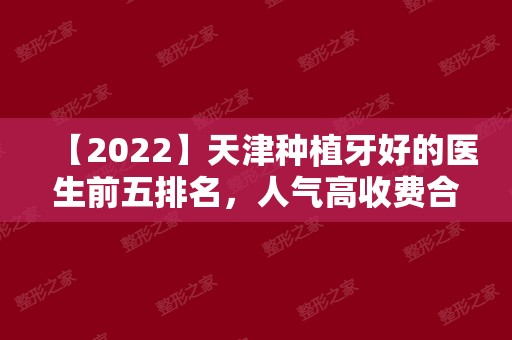 【2024】天津种植牙好的医生前五排名，人气高收费合理值得来