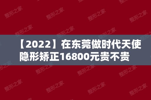 【2024】在东莞做时代天使隐形矫正16800元贵不贵 真实经历来看价格