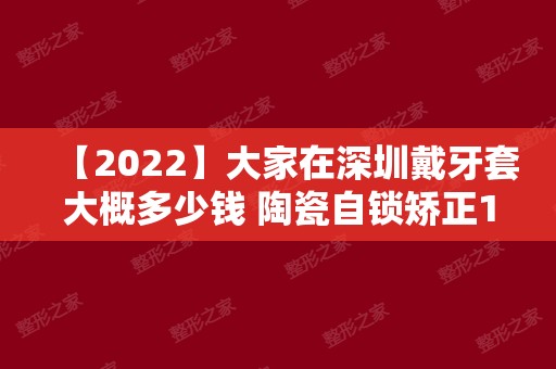 【2024】大家在深圳戴牙套大概多少钱 陶瓷自锁矫正15000元贵不