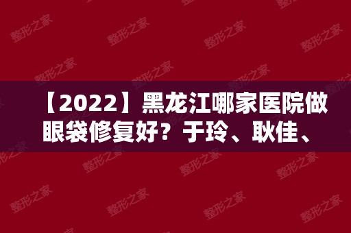 【2024】黑龙江哪家医院做眼袋修复好？于玲、耿佳、天虹等实力在线比较!！