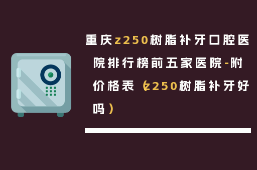 重庆z250树脂补牙口腔医院排行榜前五家医院-附价格表（z250树脂补牙好吗）