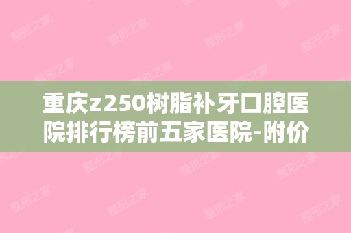 重庆z250树脂补牙口腔医院排行榜前五家医院-附价格表（z250树脂补牙好吗）