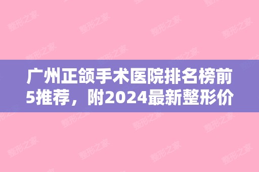 广州正颌手术医院排名榜前5推荐，附2024新整形价格表！（广州正颌手术比较好的医院）
