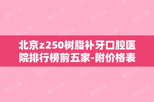 北京z250树脂补牙口腔医院排行榜前五家-附价格表（树脂补牙Z250）
