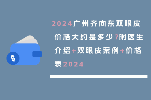 2024广州齐向东双眼皮价格大约是多少？附医生介绍+双眼皮案例+价格表2024
