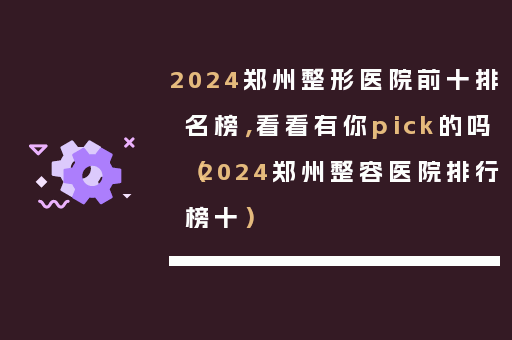 2024郑州整形医院前十排名榜，看看有你pick的吗（2024郑州整容医院排行榜十）