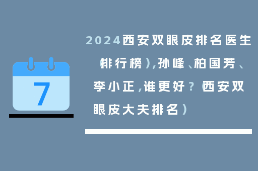 2024西安双眼皮排名医生（排行榜），孙峰、柏国芳、李小正，谁更好？（西安双眼皮大夫排名）