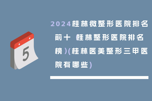 2024桂林微整形医院排名前十（桂林整形医院排名榜）(桂林医美整形三甲医院有哪些)