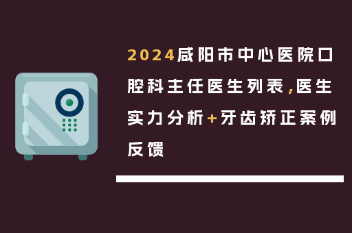 2024咸阳市中心医院口腔科主任医生列表，医生实力分析+牙齿矫正案例反馈