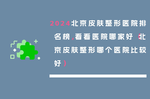 2024北京皮肤整形医院排名榜，看看医院哪家好（北京皮肤整形哪个医院比较好）