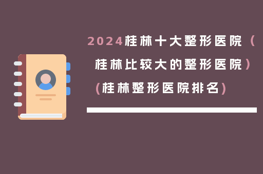 2024桂林十大整形医院（桂林比较大的整形医院）(桂林整形医院排名)