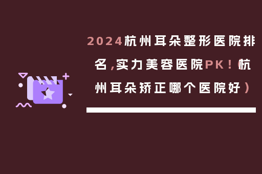 2024杭州耳朵整形医院排名，实力美容医院PK！（杭州耳朵矫正哪个医院好）