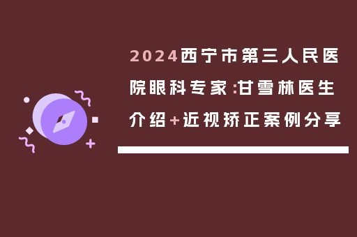 2024西宁市第三人民医院眼科专家：甘雪林医生介绍+近视矫正案例分享
