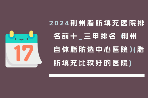 2024荆州脂肪填充医院排名前十_三甲排名（荆州自体脂肪选中心医院）(脂肪填充比较好的医院)