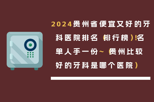 2024贵州省便宜又好的牙科医院排名（排行榜）！名单人手一份~（贵州比较好的牙科是哪个医院）