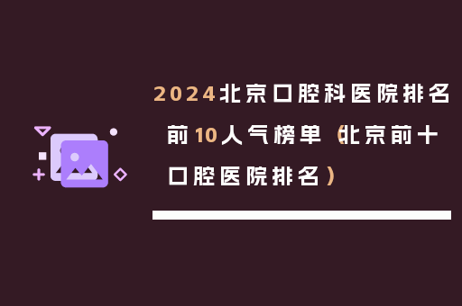 2024北京口腔科医院排名前10人气榜单（北京前十口腔医院排名）