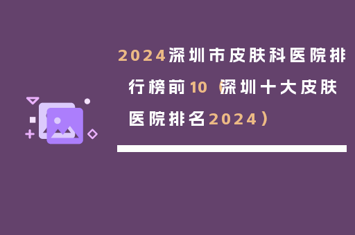 2024深圳市皮肤科医院排行榜前10（深圳十大皮肤医院排名2024）