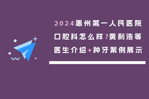 2024惠州第一人民医院口腔科怎么样？黄利浩等医生介绍+种牙案例展示