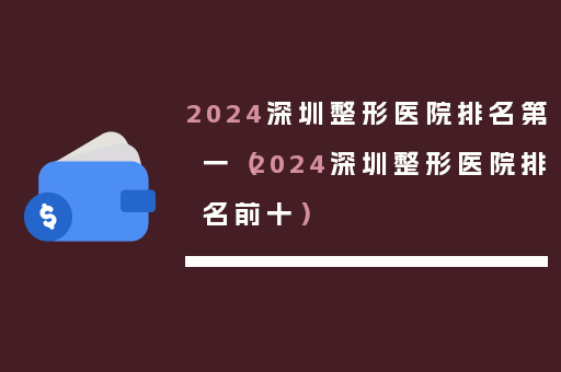 2024深圳整形医院排名第一（2024深圳整形医院排名前十）