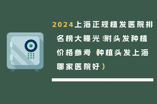 2024上海正规植发医院排名榜大曝光！附头发种植价格参考（种植头发上海哪家医院好）
