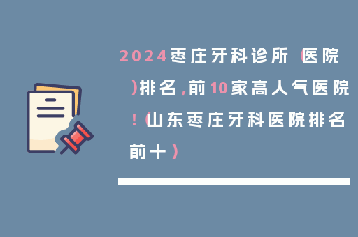 2024枣庄牙科诊所（医院）排名，前10家高人气医院！（山东枣庄牙科医院排名前十）