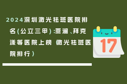 2024深圳激光祛斑医院排名(公立三甲)：菲澜、拜克漾等医院上榜（激光祛斑医院排行）