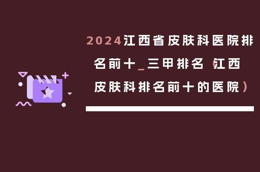 2024江西省皮肤科医院排名前十_三甲排名（江西皮肤科排名前十的医院）