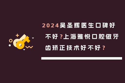 2024吴圣辉医生口碑好不好？上海雅悦口腔做牙齿矫正技术好不好？