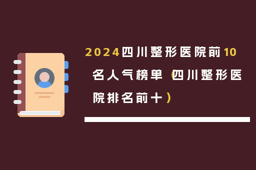 2024四川整形医院前10名人气榜单（四川整形医院排名前十）