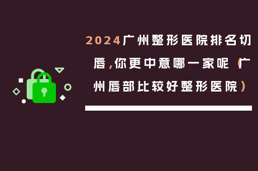 2024广州整形医院排名切唇，你更中意哪一家呢（广州唇部比较好整形医院）