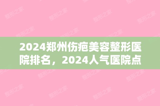 2024郑州伤疤美容整形医院排名，2024人气医院点击一览!（郑州疤痕医院排名）