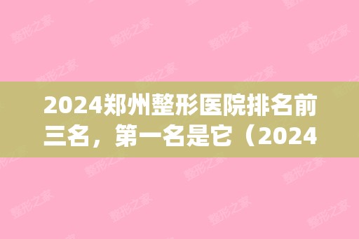 2024郑州整形医院排名前三名，第一名是它（2024郑州整容医院排行榜十）(郑州排名前十的整形医院)