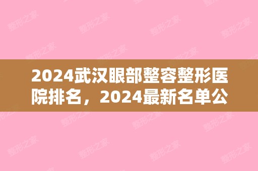 2024武汉眼部整容整形医院排名，2024新名单公布（武汉眼部整形在哪家医院好）