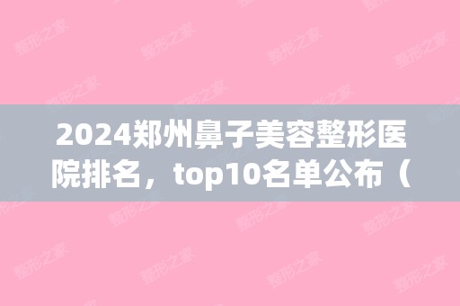 2024郑州鼻子美容整形医院排名，top10名单公布（郑州隆鼻整形医院）(郑州鼻部整容医院)